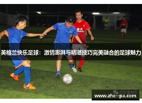 英格兰快乐足球：激情澎湃与精湛技巧完美融合的足球魅力