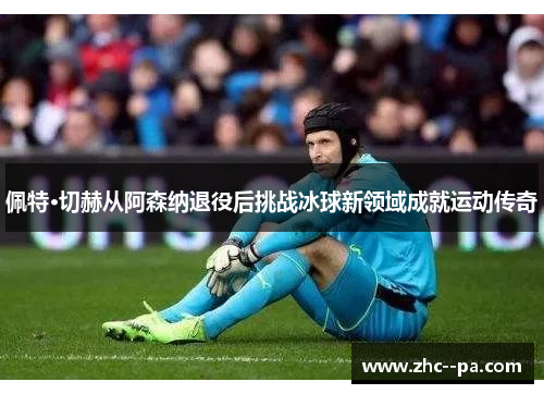 佩特·切赫从阿森纳退役后挑战冰球新领域成就运动传奇