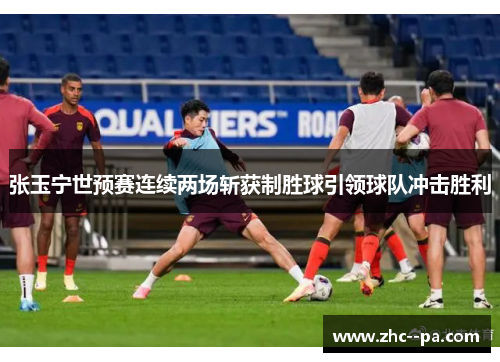 张玉宁世预赛连续两场斩获制胜球引领球队冲击胜利