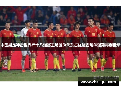 中国男足冲击世界杯十八强赛主场胜负关系占优能否延续强势再创佳绩 中国男足冲击世界杯十八强赛主场胜负关系占优能否延续强势再创佳绩