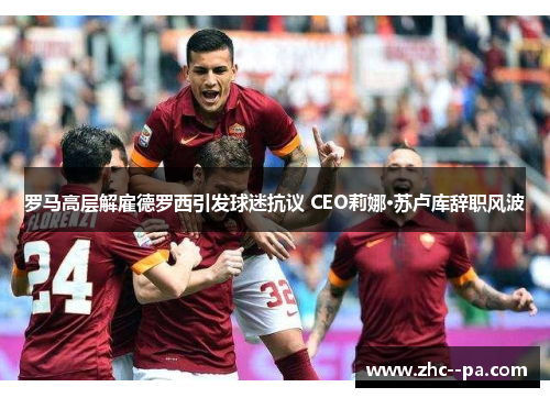 罗马高层解雇德罗西引发球迷抗议 CEO莉娜·苏卢库辞职风波 罗马高层解雇德罗西引发球迷抗议 CEO莉娜·苏卢库辞职风波
